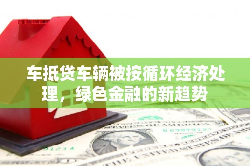 大余车抵贷车辆被按循环经济处理，绿色金融的新趋势